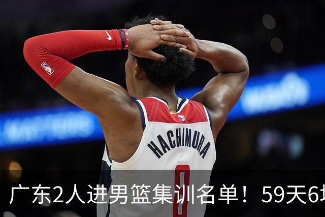 广东2人进男篮集训名单！59天6场实战检验，若输球请不要责骂郭士强！