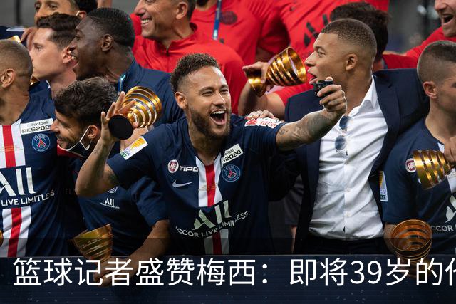 篮球记者盛赞梅西：即将39岁的他依旧无与伦比 梅西之后再无梅西