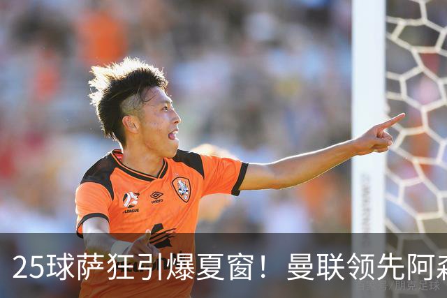 25球萨狂引爆夏窗！曼联领先阿森纳一步，枪手需抢人替代罗杰斯